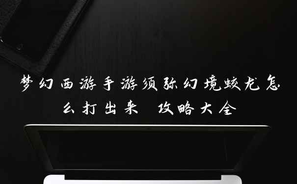 梦幻西游手游须弥幻境蛟龙怎么打出来 攻略大全