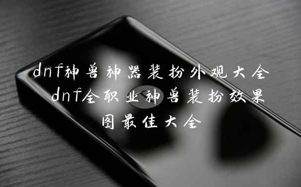 dnf神兽神器装扮外观大全 dnf全职业神兽装扮效果图最佳大全