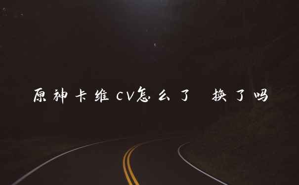 原神卡维cv怎么了 换了吗