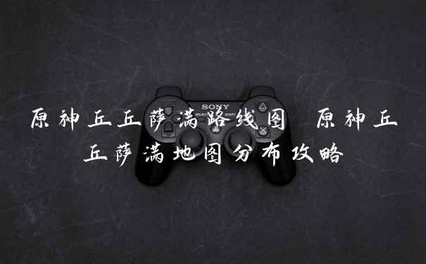 原神丘丘萨满路线图 原神丘丘萨满地图分布攻略