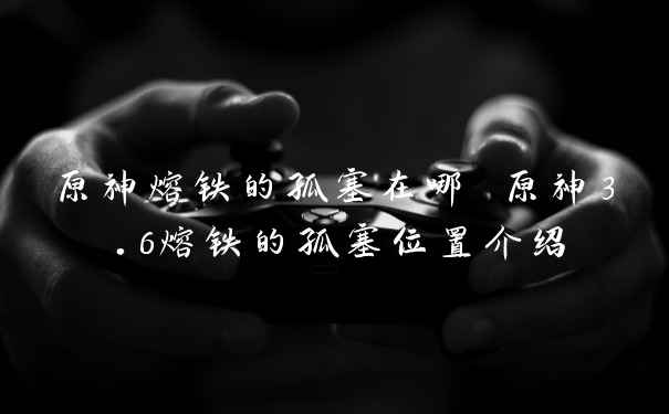 原神熔铁的孤塞在哪 原神3.6熔铁的孤塞位置介绍