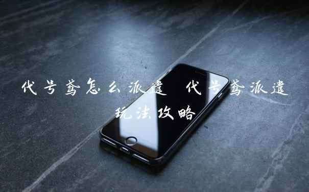 代号鸢怎么派遣 代号鸢派遣玩法攻略