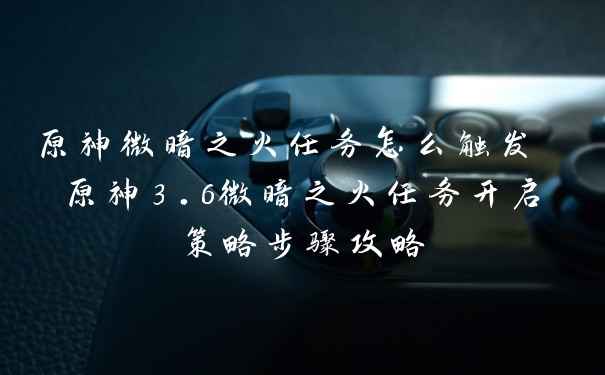 原神微暗之火任务怎么触发 原神3.6微暗之火任务开启策略步骤攻略