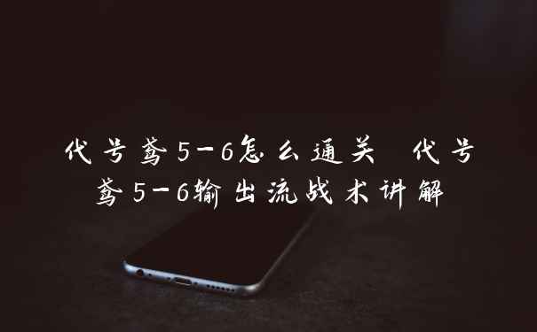 代号鸢5-6怎么通关 代号鸢5-6输出流战术讲解