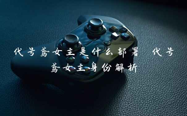 代号鸢女主是什么部署 代号鸢女主身份解析
