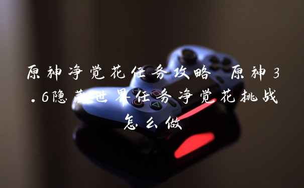原神净觉花任务攻略 原神3.6隐藏世界任务净觉花挑战怎么做