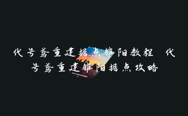 代号鸢重建据点雒阳教程 代号鸢重建雒阳据点攻略