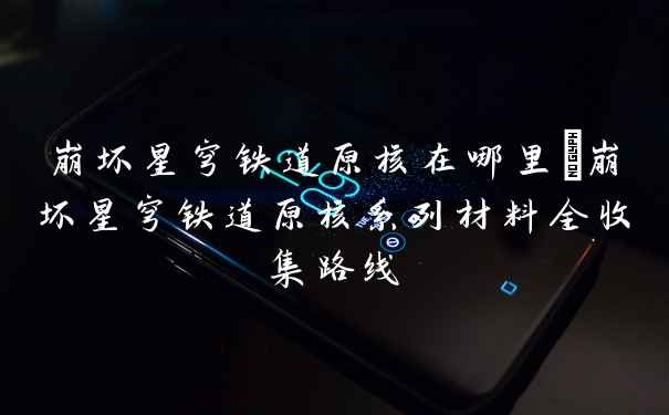 崩坏星穹铁道原核在哪里_崩坏星穹铁道原核系列材料全收集路线