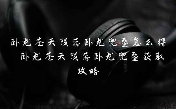卧龙苍天陨落卧龙兜鍪怎么得 卧龙苍天陨落卧龙兜鍪获取攻略