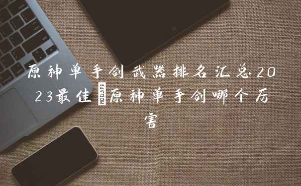原神单手剑武器排名汇总2023最佳_原神单手剑哪个厉害