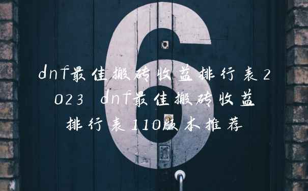 dnf最佳搬砖收益排行表2023 dnf最佳搬砖收益排行表110版本推荐