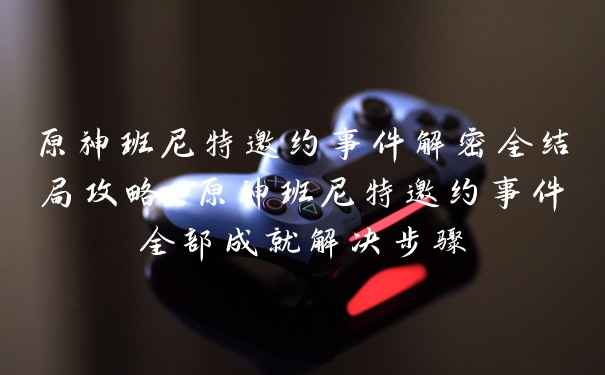 原神班尼特邀约事件解密全结局攻略-原神班尼特邀约事件全部成就解决步骤