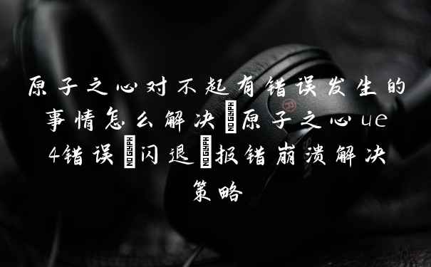 原子之心对不起有错误发生的事情怎么解决_原子之心ue4错误/闪退/报错崩溃解决策略