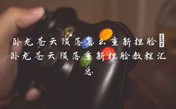 卧龙苍天陨落怎么重新捏脸_卧龙苍天陨落重新捏脸教程汇总