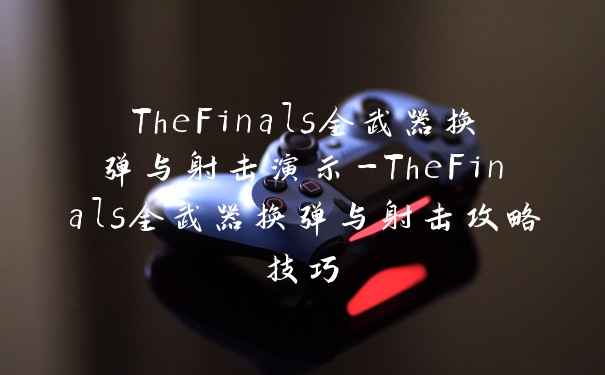 TheFinals全武器换弹与射击演示-TheFinals全武器换弹与射击攻略技巧