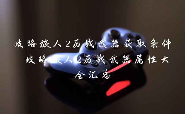 歧路旅人2历战武器获取条件 歧路旅人2历战武器属性大全汇总