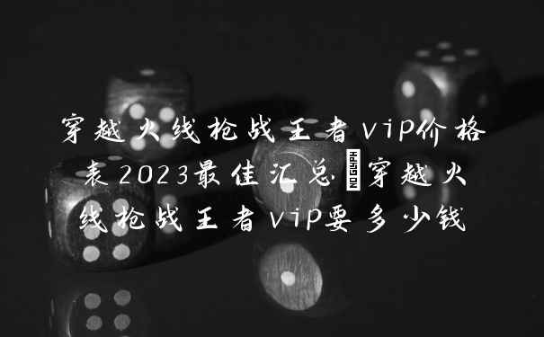 穿越火线枪战王者vip价格表2023最佳汇总_穿越火线枪战王者vip要多少钱