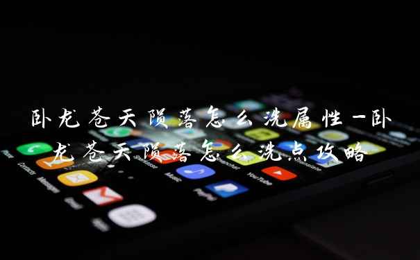 卧龙苍天陨落怎么洗属性-卧龙苍天陨落怎么洗点攻略