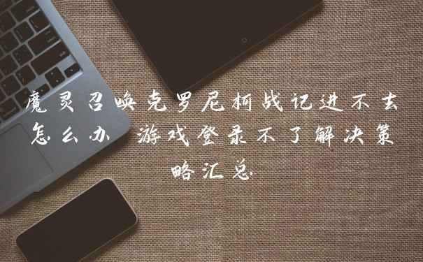 魔灵召唤克罗尼柯战记进不去怎么办 游戏登录不了解决策略汇总