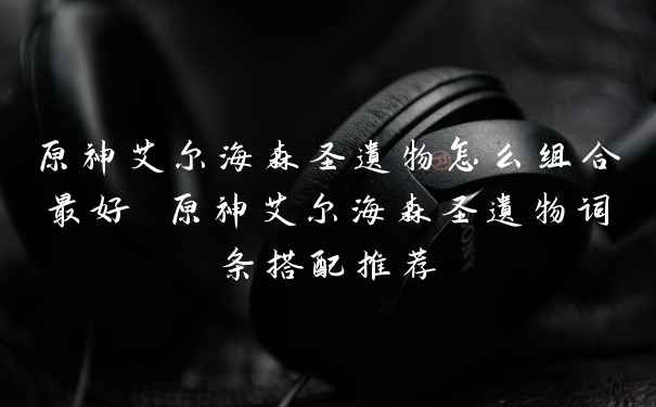原神艾尔海森圣遗物怎么组合最好 原神艾尔海森圣遗物词条搭配推荐