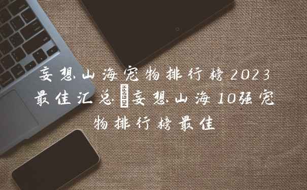 妄想山海宠物排行榜2023最佳汇总_妄想山海10强宠物排行榜最佳