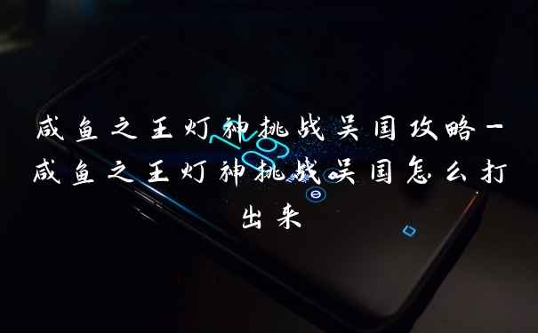 咸鱼之王灯神挑战吴国攻略-咸鱼之王灯神挑战吴国怎么打出来