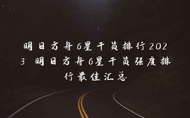 明日方舟6星干员排行2023 明日方舟6星干员强度排行最佳汇总