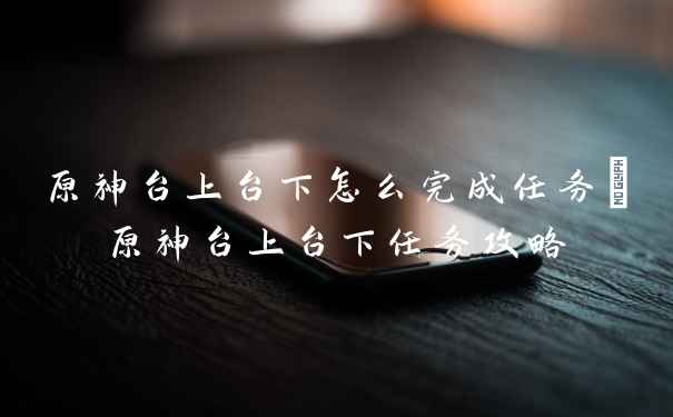 原神台上台下怎么完成任务_原神台上台下任务攻略