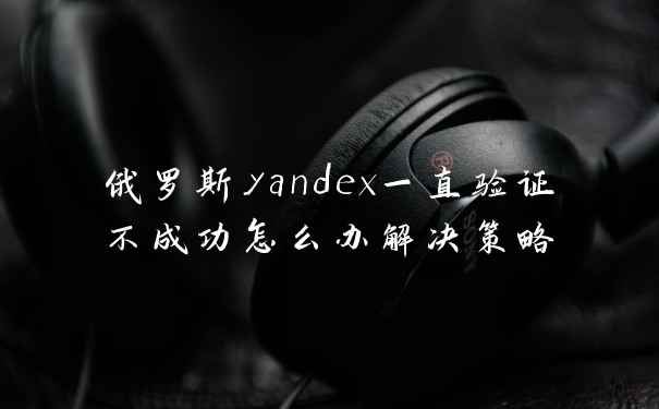 俄罗斯yandex一直验证不成功怎么办解决策略