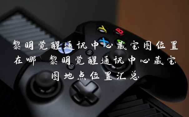 黎明觉醒通讯中心藏宝图位置在哪 黎明觉醒通讯中心藏宝图地点位置汇总