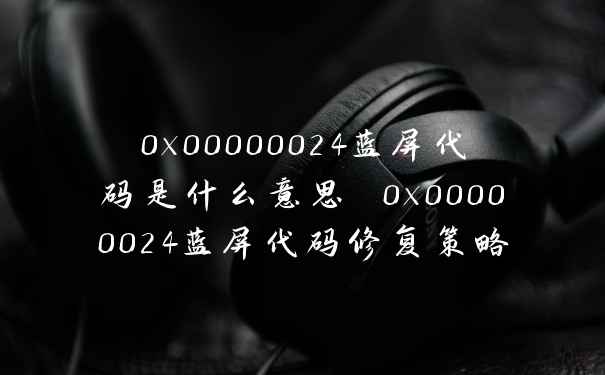 0x00000024蓝屏代码是什么意思 0x00000024蓝屏代码修复策略