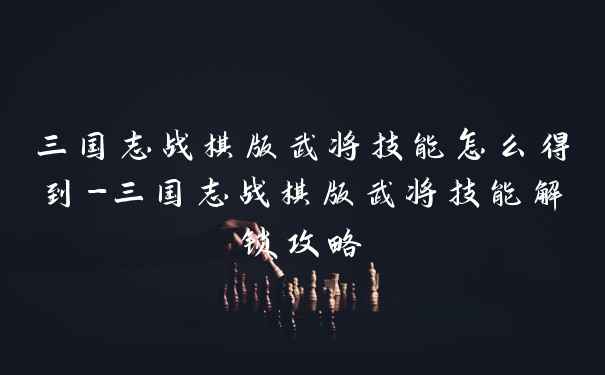 三国志战棋版武将技能怎么得到-三国志战棋版武将技能解锁攻略
