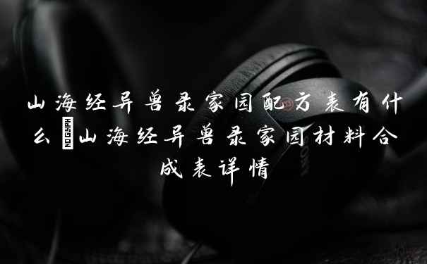 山海经异兽录家园配方表有什么_山海经异兽录家园材料合成表详情