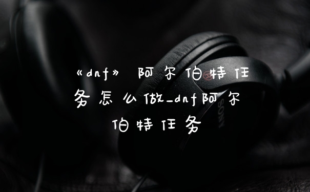 《dnf》阿尔伯特任务怎么做_dnf阿尔伯特任务