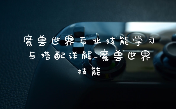 魔兽世界专业技能学习与搭配详解_魔兽世界技能