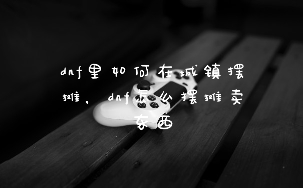 dnf里如何在城镇摆摊,dnf怎么摆摊卖东西
