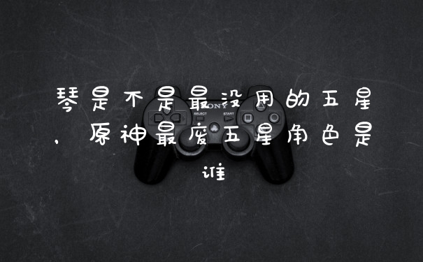 琴是不是最没用的五星,原神最废五星角色是谁