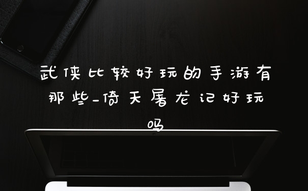 武侠比较好玩的手游有那些_倚天屠龙记好玩吗