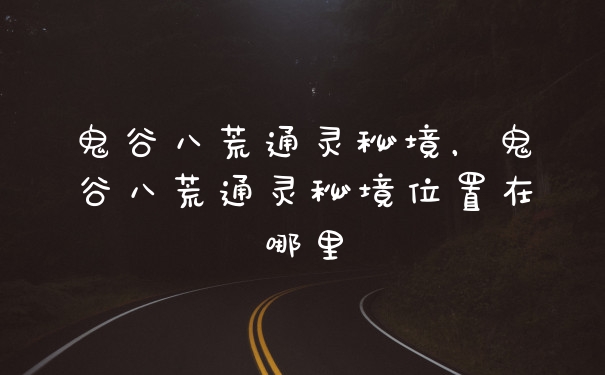 鬼谷八荒通灵秘境，鬼谷八荒通灵秘境位置在哪里