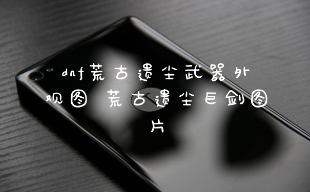 dnf荒古遗尘武器外观图 荒古遗尘巨剑图片
