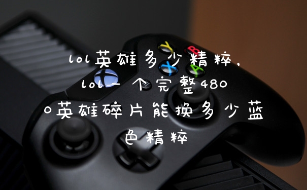 lol英雄多少精粹，lol一个完整4800英雄碎片能换多少蓝色精粹