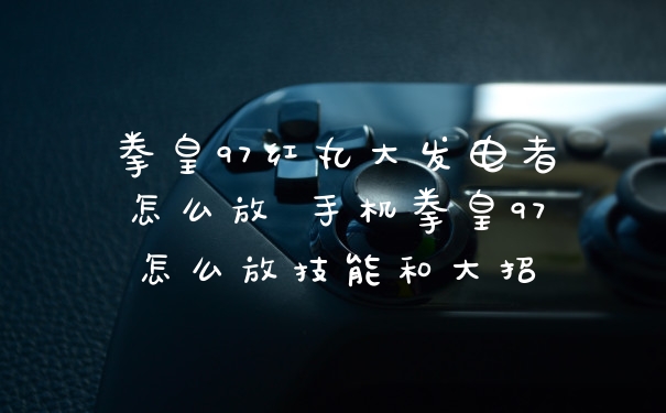 拳皇97红丸大发电者怎么放 手机拳皇97怎么放技能和大招