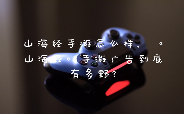 山海经手游怎么样，《山海经》手游广告到底有多野？