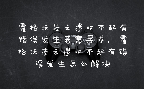 霍格沃茨之遗对不起有错误发生若需寻求,霍格沃茨之遗对不起有错误发生怎么解决
