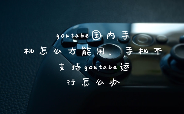 youtube国内手机怎么才能用，手机不支持youtube运行怎么办