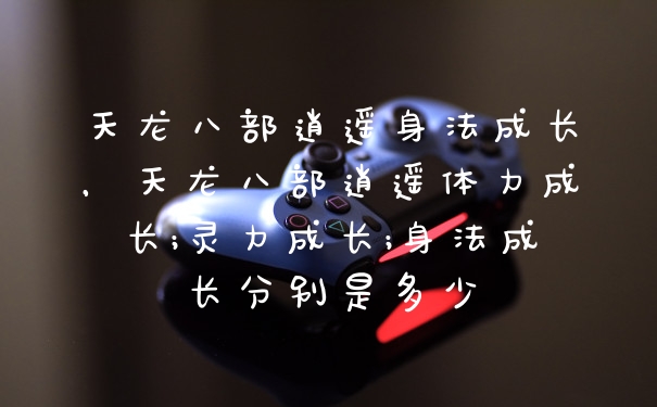 天龙八部逍遥身法成长，天龙八部逍遥体力成长;灵力成长;身法成长分别是多少
