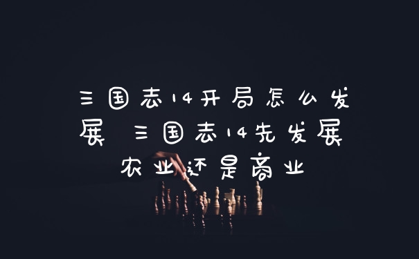 三国志14开局怎么发展 三国志14先发展农业还是商业