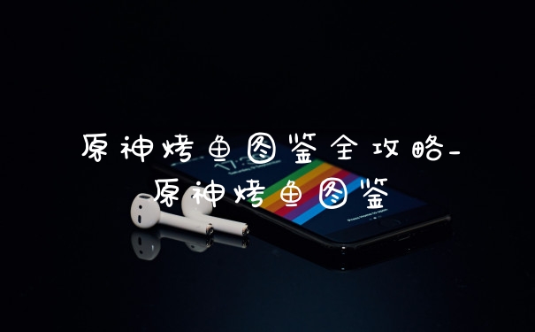 原神烤鱼图鉴全攻略_原神烤鱼图鉴