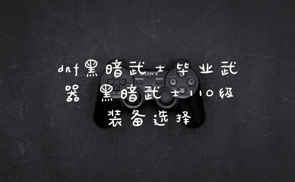 dnf黑暗武士毕业武器 黑暗武士110级装备选择