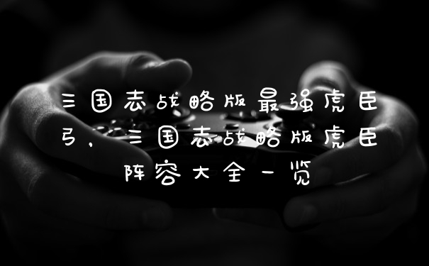 三国志战略版最强虎臣弓，三国志战略版虎臣阵容大全一览